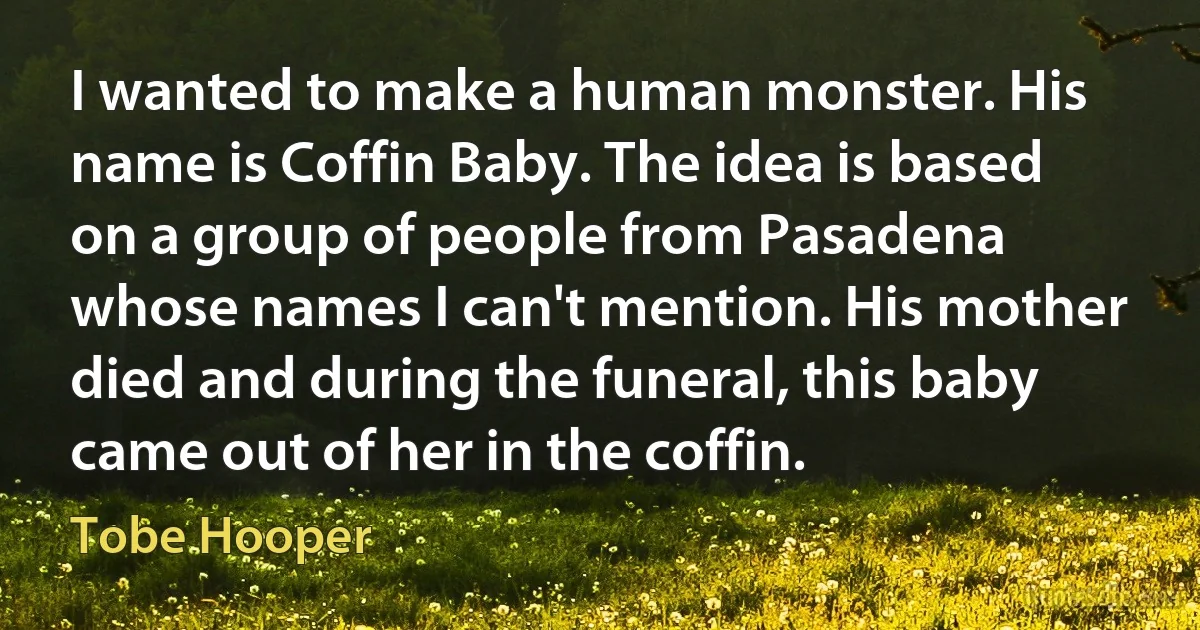 I wanted to make a human monster. His name is Coffin Baby. The idea is based on a group of people from Pasadena whose names I can't mention. His mother died and during the funeral, this baby came out of her in the coffin. (Tobe Hooper)