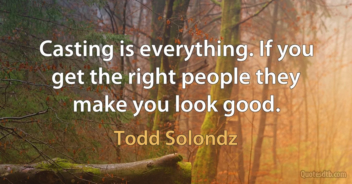 Casting is everything. If you get the right people they make you look good. (Todd Solondz)