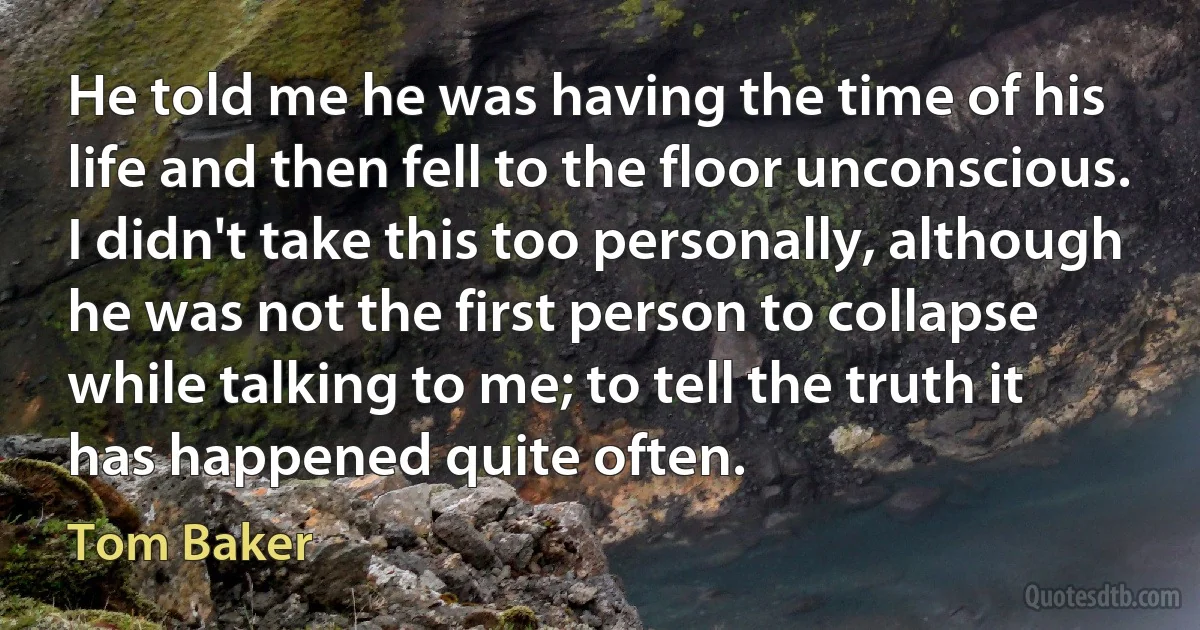 He told me he was having the time of his life and then fell to the floor unconscious. I didn't take this too personally, although he was not the first person to collapse while talking to me; to tell the truth it has happened quite often. (Tom Baker)