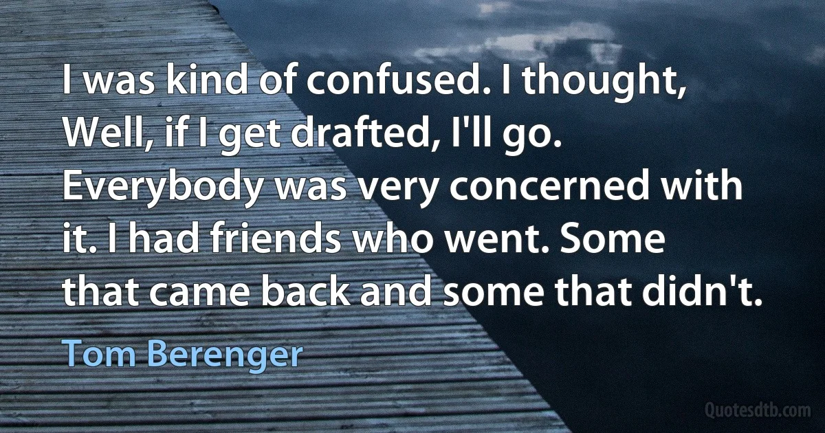 I was kind of confused. I thought, Well, if I get drafted, I'll go. Everybody was very concerned with it. I had friends who went. Some that came back and some that didn't. (Tom Berenger)