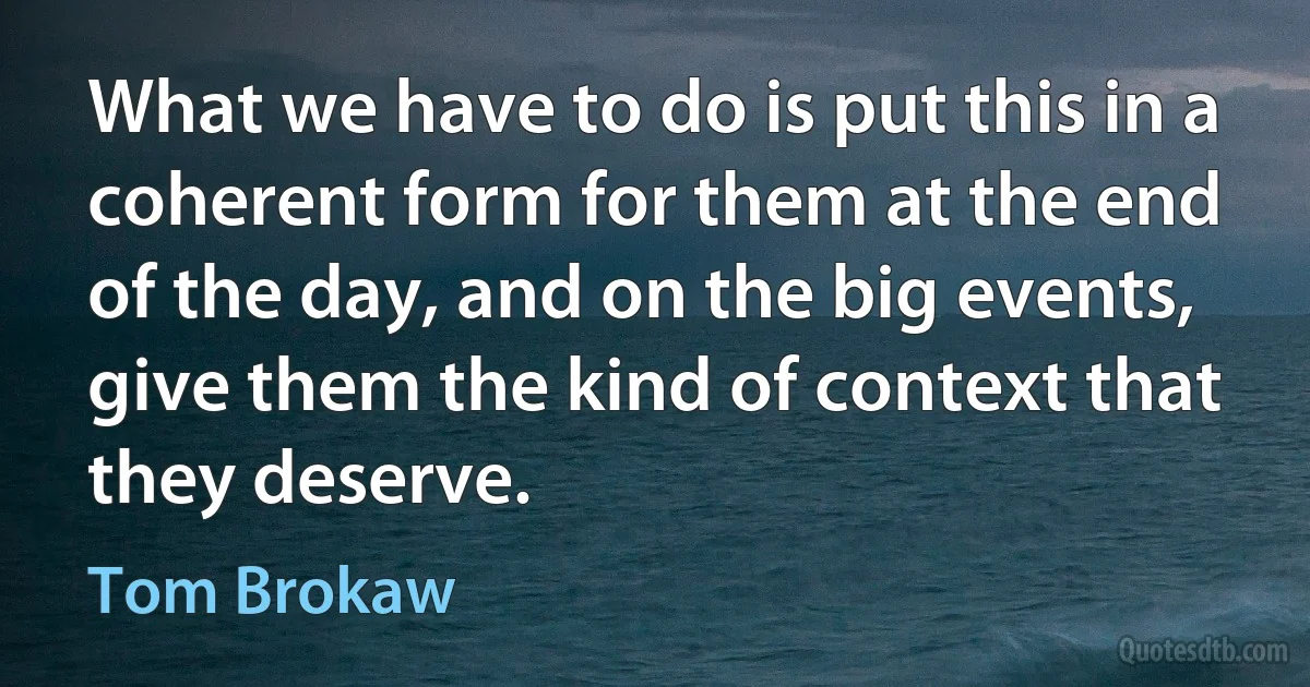 What we have to do is put this in a coherent form for them at the end of the day, and on the big events, give them the kind of context that they deserve. (Tom Brokaw)