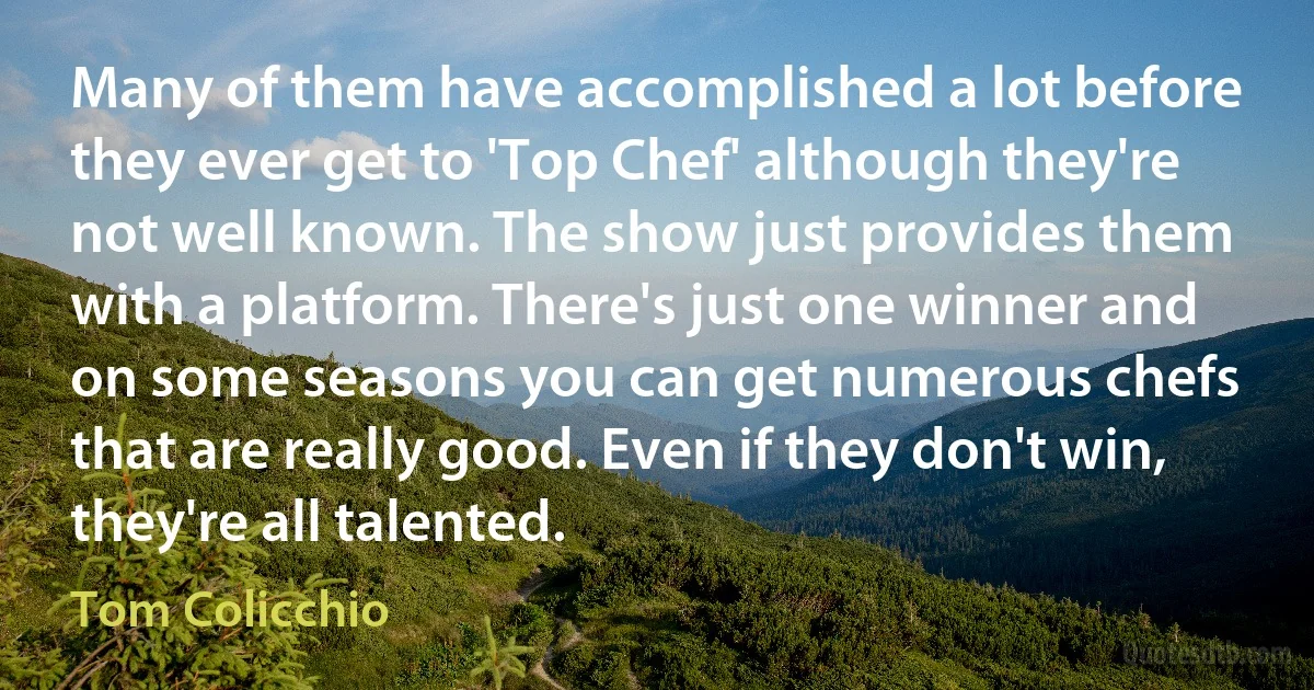 Many of them have accomplished a lot before they ever get to 'Top Chef' although they're not well known. The show just provides them with a platform. There's just one winner and on some seasons you can get numerous chefs that are really good. Even if they don't win, they're all talented. (Tom Colicchio)