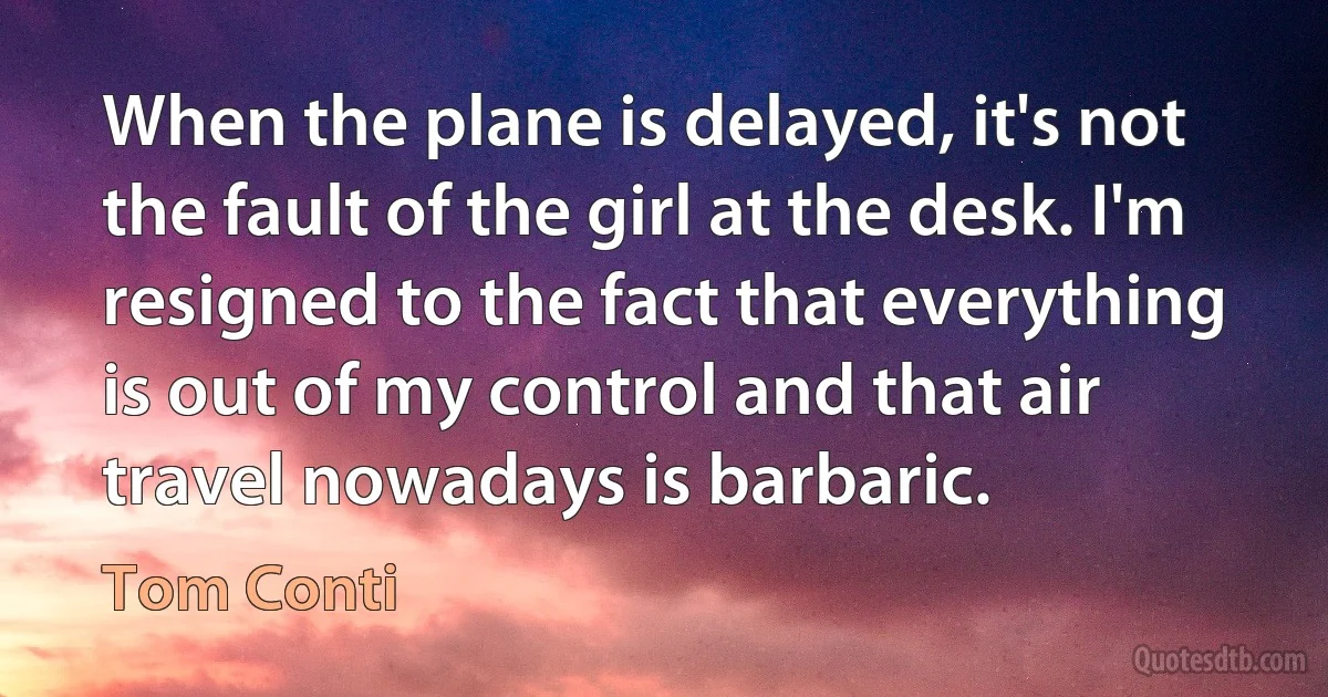 When the plane is delayed, it's not the fault of the girl at the desk. I'm resigned to the fact that everything is out of my control and that air travel nowadays is barbaric. (Tom Conti)