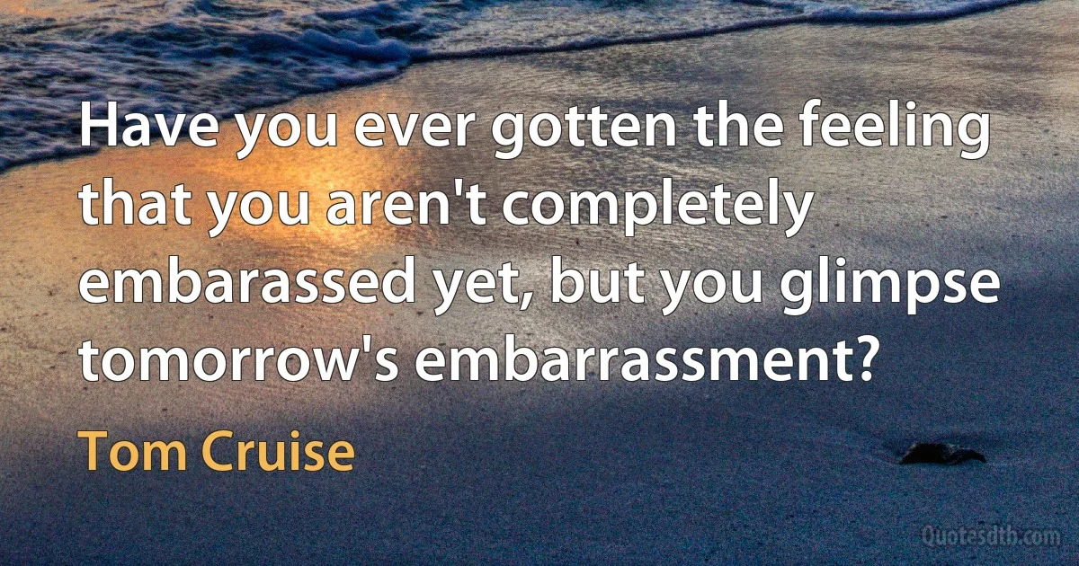 Have you ever gotten the feeling that you aren't completely embarassed yet, but you glimpse tomorrow's embarrassment? (Tom Cruise)