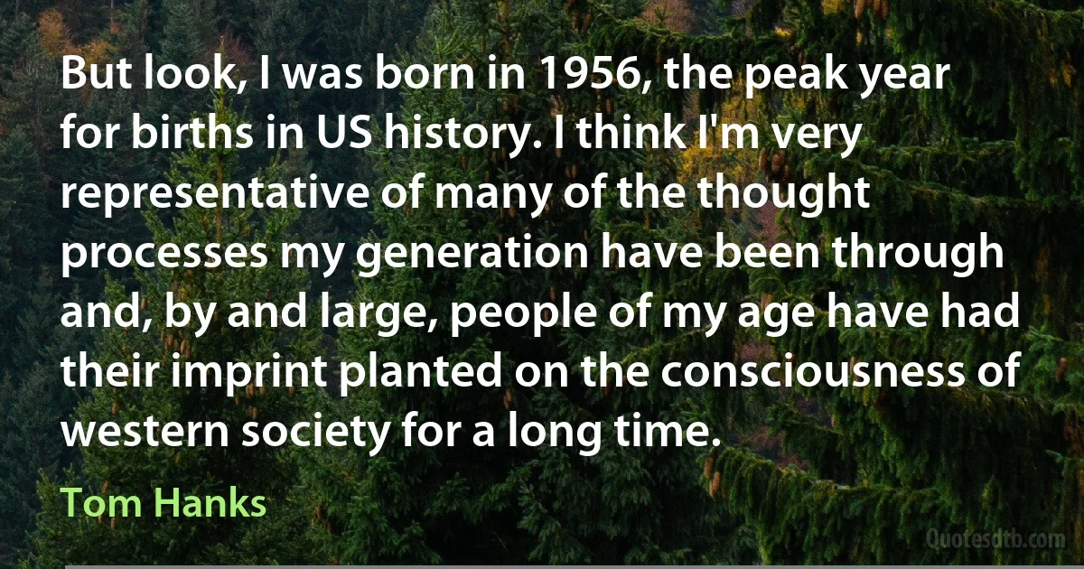 But look, I was born in 1956, the peak year for births in US history. I think I'm very representative of many of the thought processes my generation have been through and, by and large, people of my age have had their imprint planted on the consciousness of western society for a long time. (Tom Hanks)