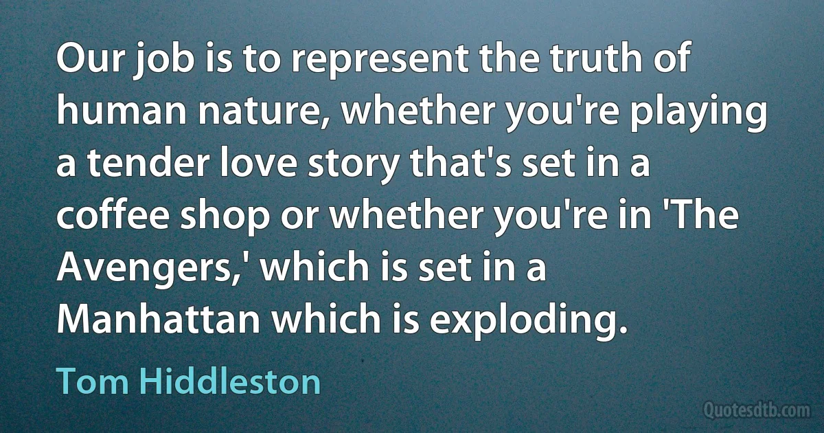 Our job is to represent the truth of human nature, whether you're playing a tender love story that's set in a coffee shop or whether you're in 'The Avengers,' which is set in a Manhattan which is exploding. (Tom Hiddleston)