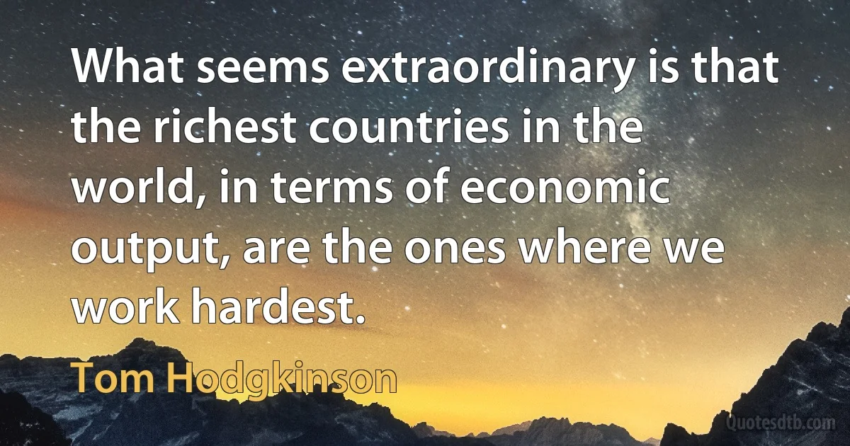 What seems extraordinary is that the richest countries in the world, in terms of economic output, are the ones where we work hardest. (Tom Hodgkinson)