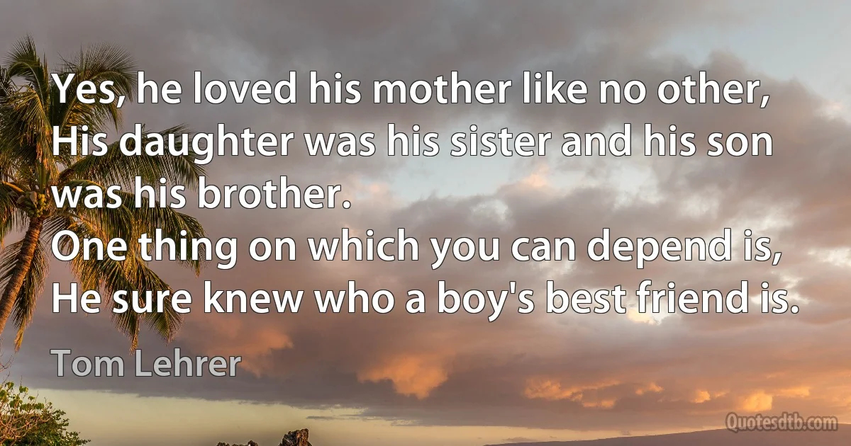 Yes, he loved his mother like no other,
His daughter was his sister and his son was his brother.
One thing on which you can depend is,
He sure knew who a boy's best friend is. (Tom Lehrer)