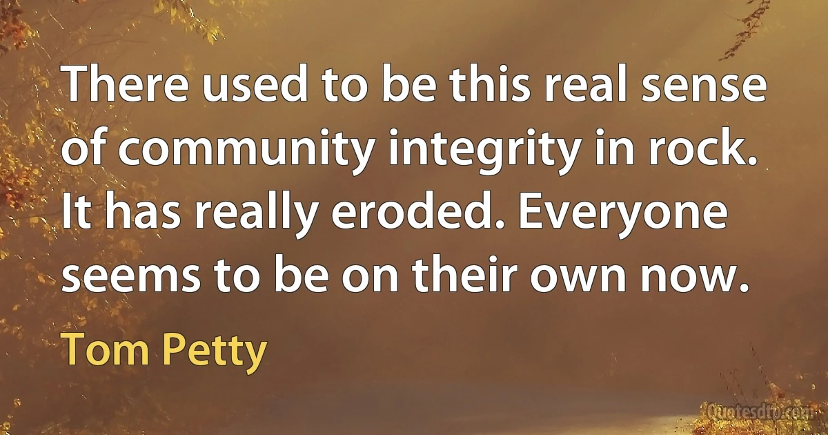 There used to be this real sense of community integrity in rock. It has really eroded. Everyone seems to be on their own now. (Tom Petty)