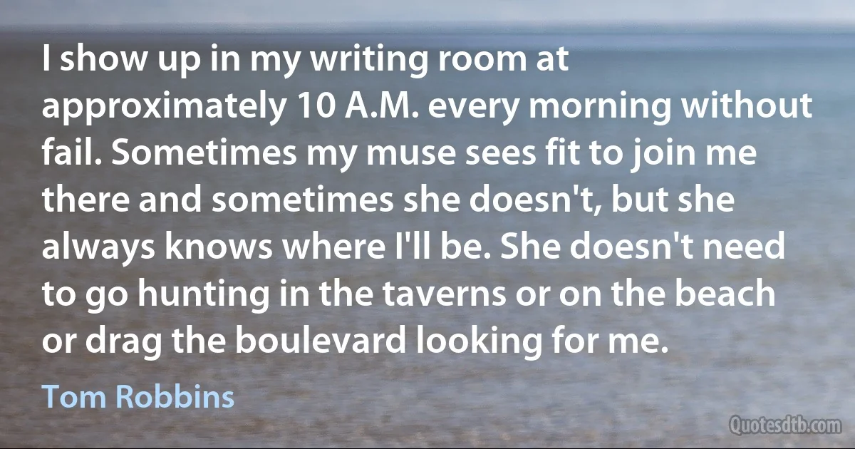 I show up in my writing room at approximately 10 A.M. every morning without fail. Sometimes my muse sees fit to join me there and sometimes she doesn't, but she always knows where I'll be. She doesn't need to go hunting in the taverns or on the beach or drag the boulevard looking for me. (Tom Robbins)