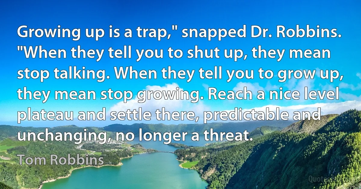 Growing up is a trap," snapped Dr. Robbins. "When they tell you to shut up, they mean stop talking. When they tell you to grow up, they mean stop growing. Reach a nice level plateau and settle there, predictable and unchanging, no longer a threat. (Tom Robbins)