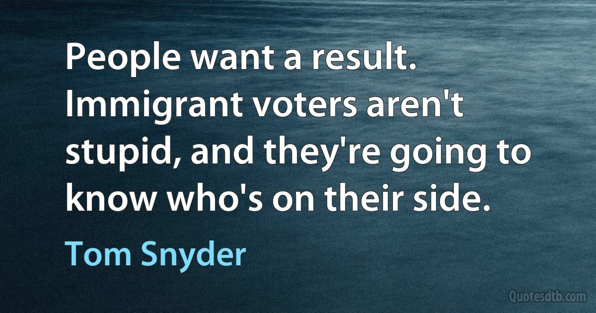 People want a result. Immigrant voters aren't stupid, and they're going to know who's on their side. (Tom Snyder)