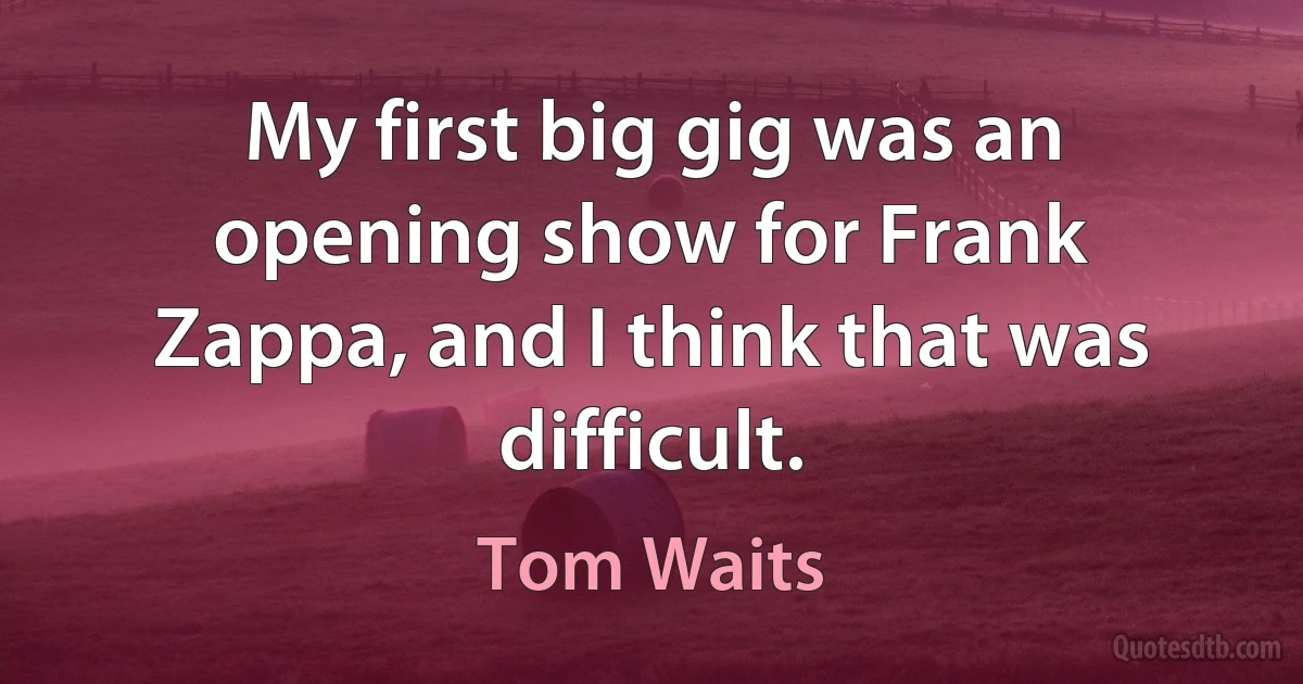 My first big gig was an opening show for Frank Zappa, and I think that was difficult. (Tom Waits)