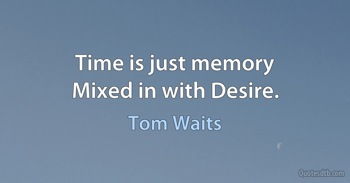 Time is just memory
Mixed in with Desire. (Tom Waits)