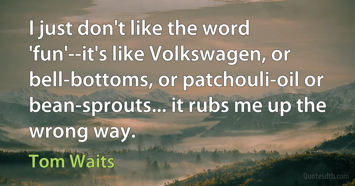 I just don't like the word 'fun'--it's like Volkswagen, or bell-bottoms, or patchouli-oil or bean-sprouts... it rubs me up the wrong way. (Tom Waits)