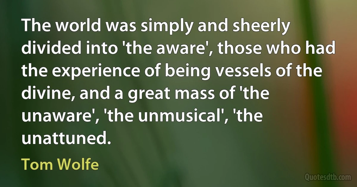 The world was simply and sheerly divided into 'the aware', those who had the experience of being vessels of the divine, and a great mass of 'the unaware', 'the unmusical', 'the unattuned. (Tom Wolfe)