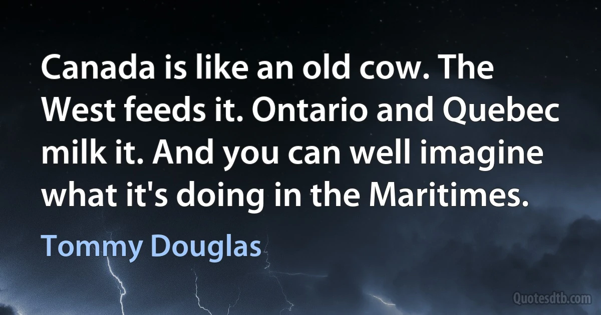 Canada is like an old cow. The West feeds it. Ontario and Quebec milk it. And you can well imagine what it's doing in the Maritimes. (Tommy Douglas)