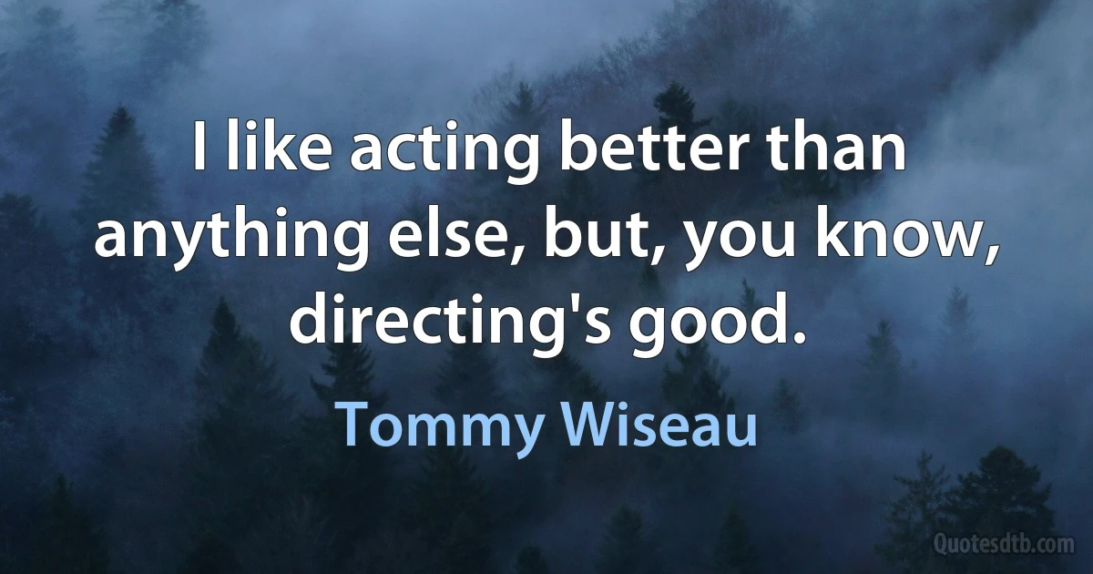 I like acting better than anything else, but, you know, directing's good. (Tommy Wiseau)