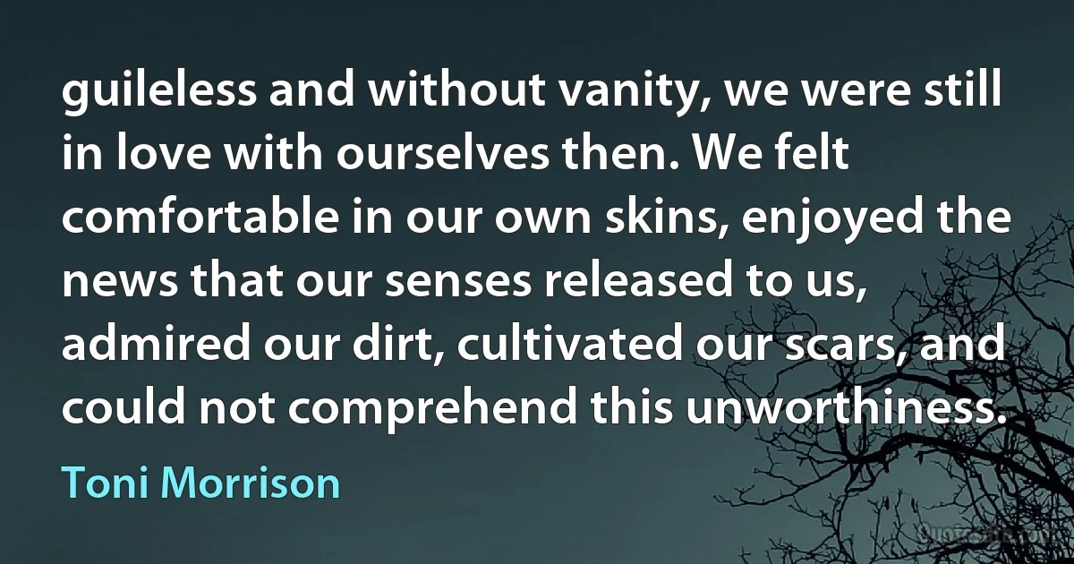 guileless and without vanity, we were still in love with ourselves then. We felt comfortable in our own skins, enjoyed the news that our senses released to us, admired our dirt, cultivated our scars, and could not comprehend this unworthiness. (Toni Morrison)