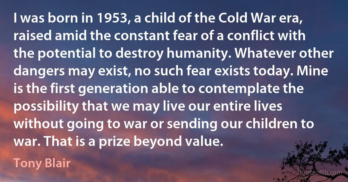 I was born in 1953, a child of the Cold War era, raised amid the constant fear of a conflict with the potential to destroy humanity. Whatever other dangers may exist, no such fear exists today. Mine is the first generation able to contemplate the possibility that we may live our entire lives without going to war or sending our children to war. That is a prize beyond value. (Tony Blair)