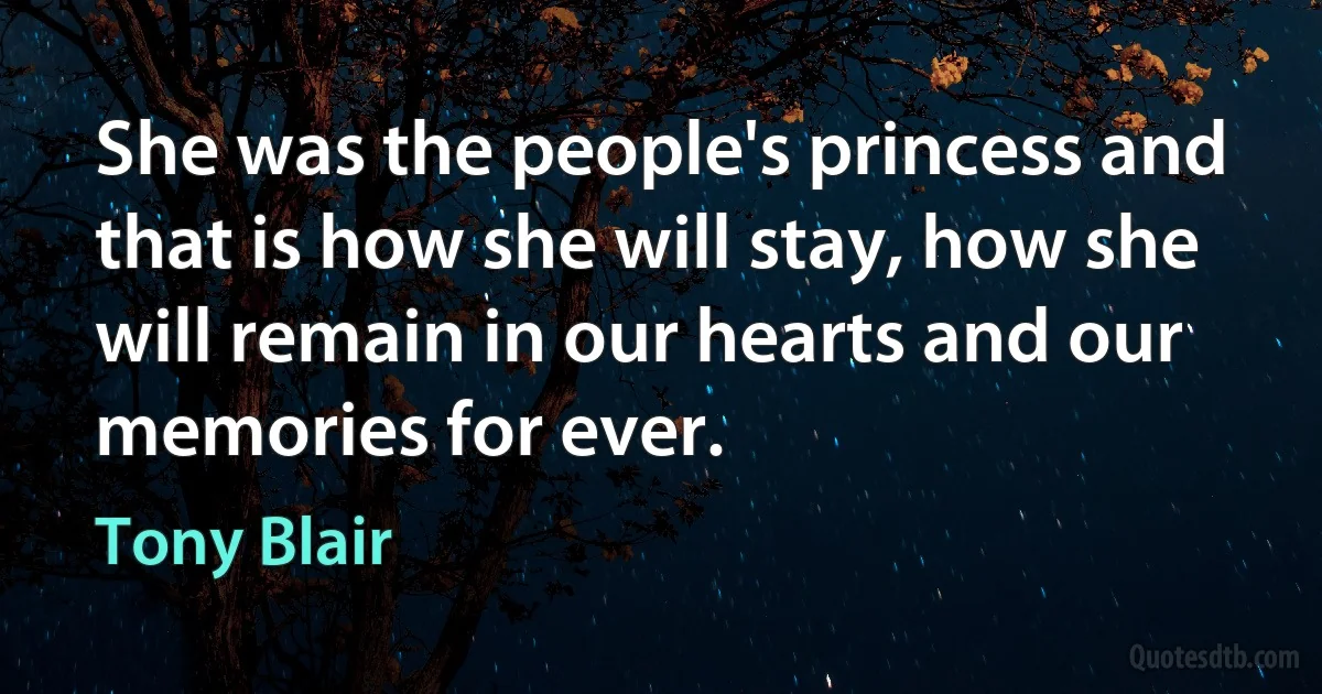 She was the people's princess and that is how she will stay, how she will remain in our hearts and our memories for ever. (Tony Blair)