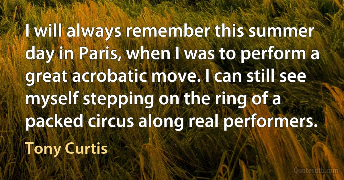 I will always remember this summer day in Paris, when I was to perform a great acrobatic move. I can still see myself stepping on the ring of a packed circus along real performers. (Tony Curtis)