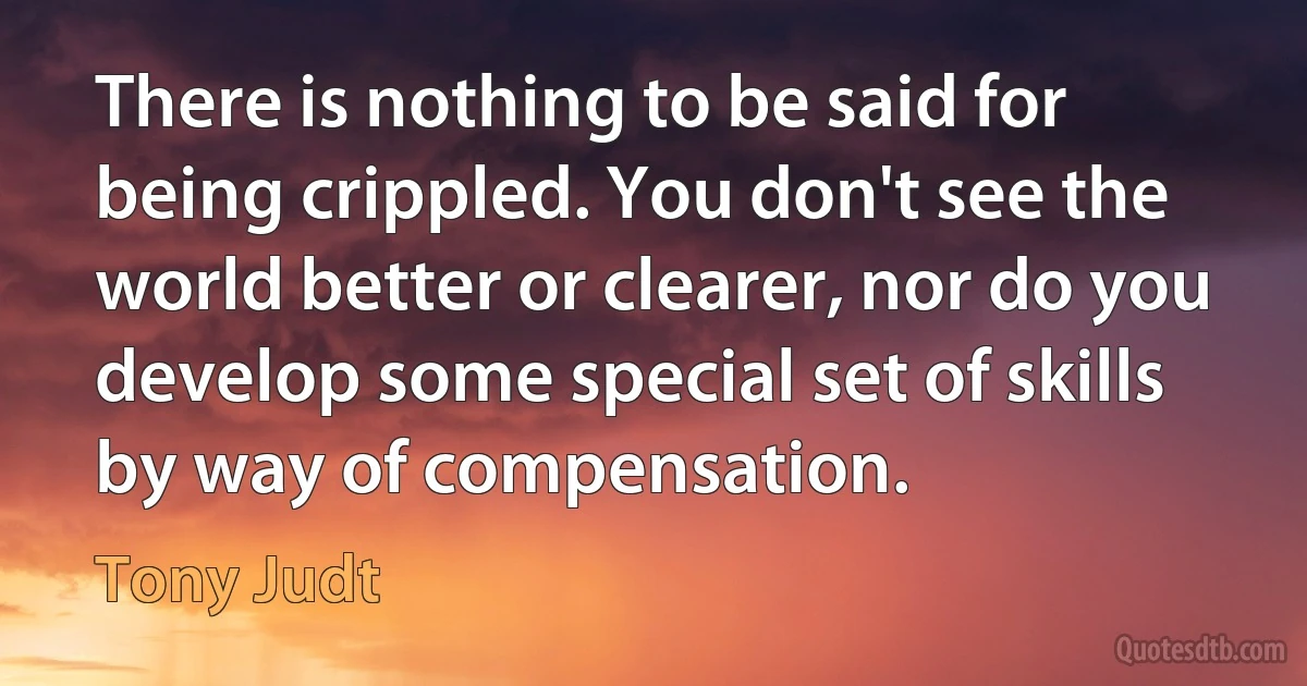 There is nothing to be said for being crippled. You don't see the world better or clearer, nor do you develop some special set of skills by way of compensation. (Tony Judt)