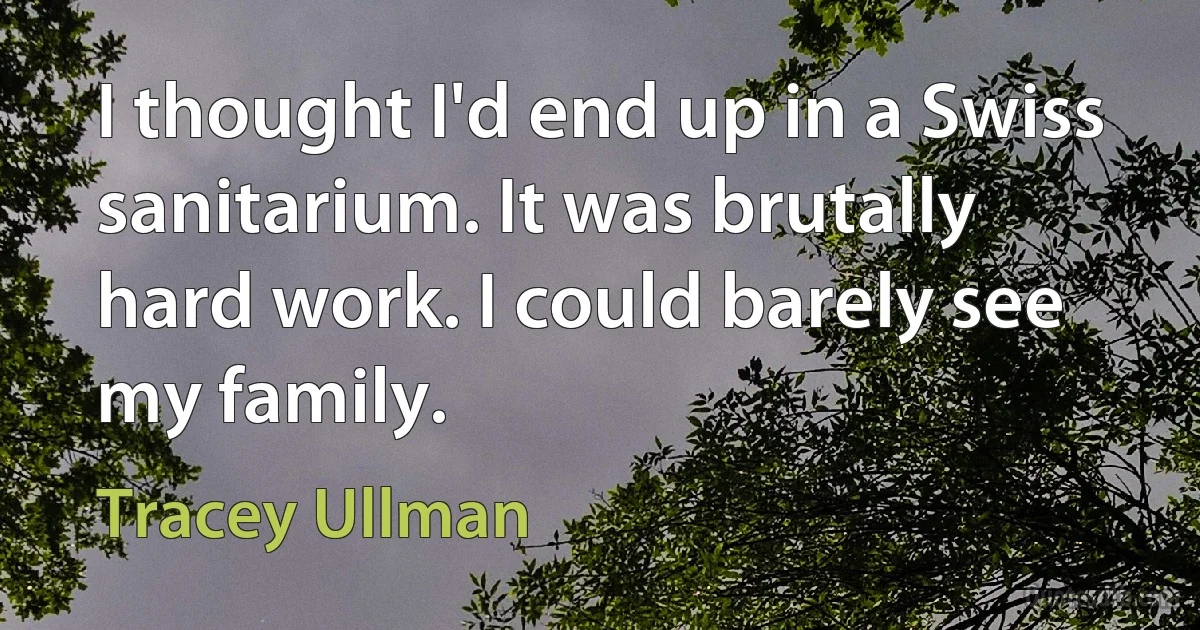 I thought I'd end up in a Swiss sanitarium. It was brutally hard work. I could barely see my family. (Tracey Ullman)