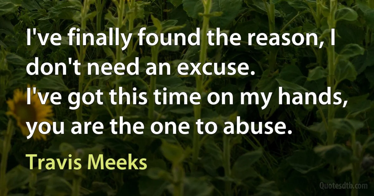 I've finally found the reason, I don't need an excuse.
I've got this time on my hands, you are the one to abuse. (Travis Meeks)