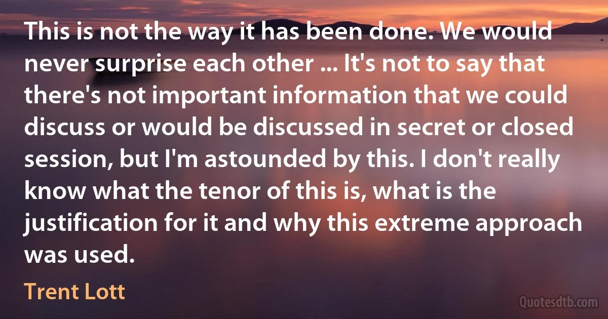 This is not the way it has been done. We would never surprise each other ... It's not to say that there's not important information that we could discuss or would be discussed in secret or closed session, but I'm astounded by this. I don't really know what the tenor of this is, what is the justification for it and why this extreme approach was used. (Trent Lott)