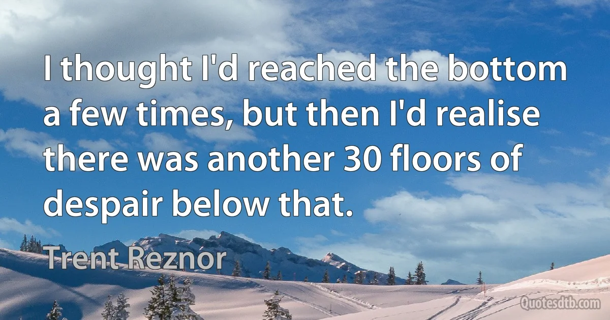 I thought I'd reached the bottom a few times, but then I'd realise there was another 30 floors of despair below that. (Trent Reznor)