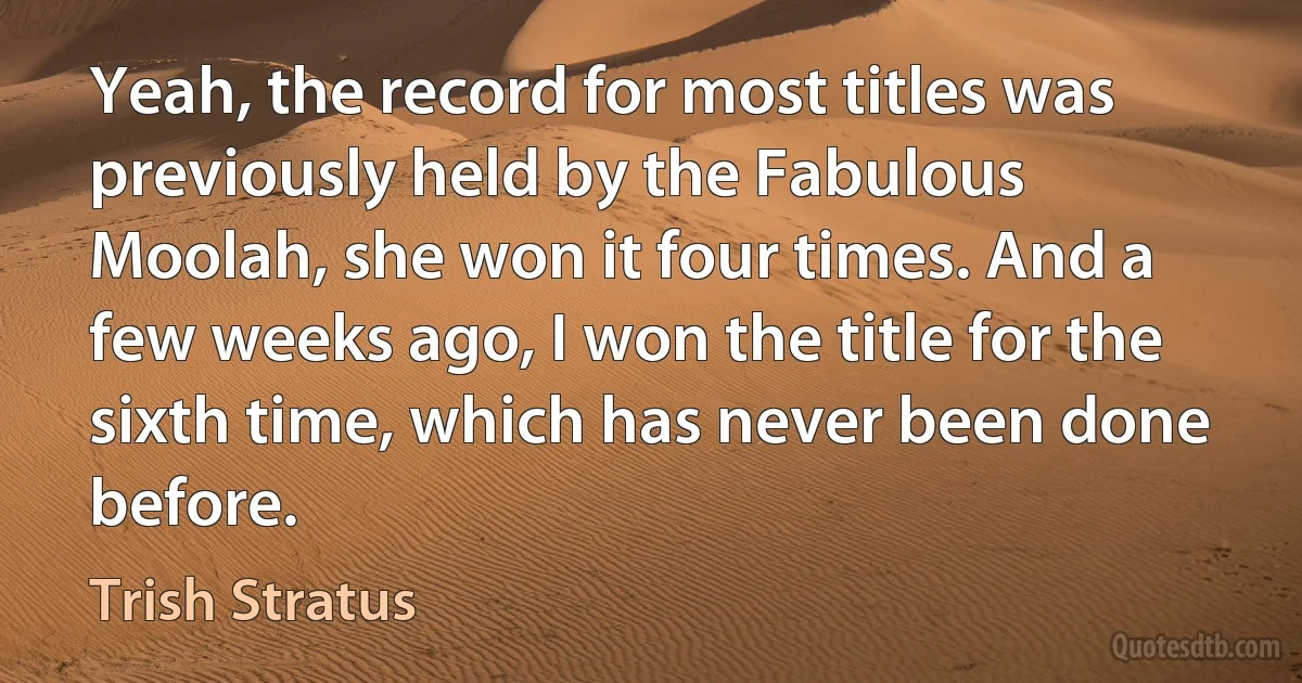 Yeah, the record for most titles was previously held by the Fabulous Moolah, she won it four times. And a few weeks ago, I won the title for the sixth time, which has never been done before. (Trish Stratus)