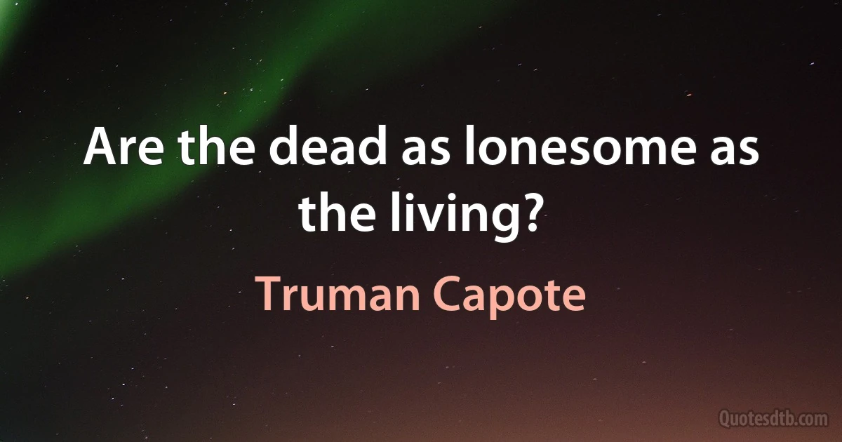 Are the dead as lonesome as the living? (Truman Capote)