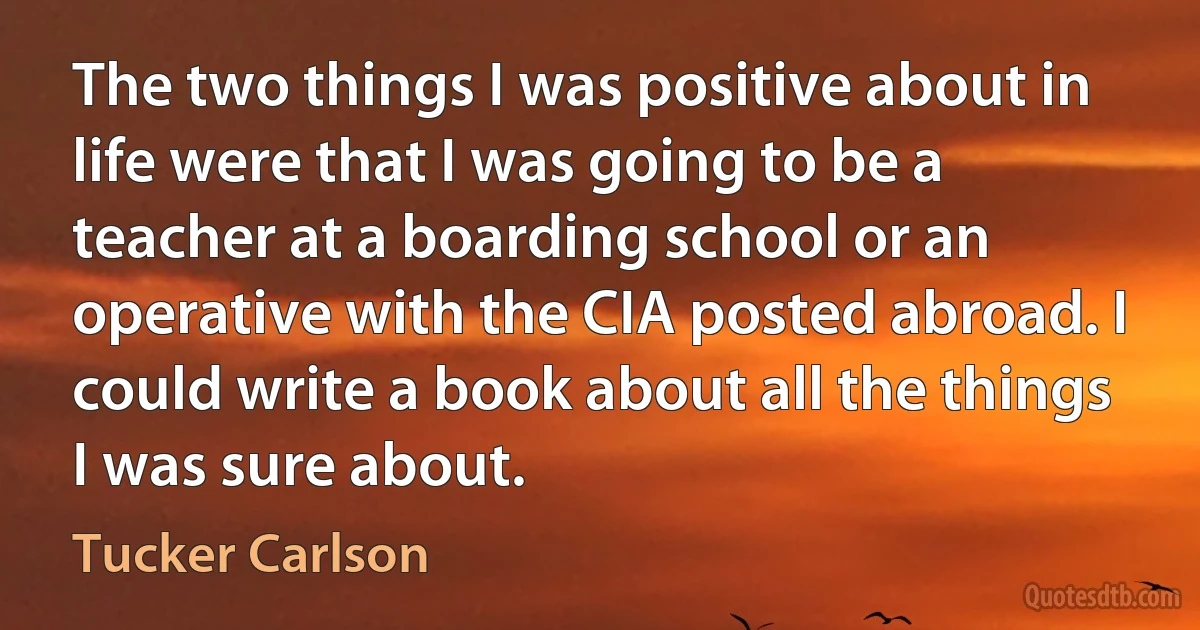 The two things I was positive about in life were that I was going to be a teacher at a boarding school or an operative with the CIA posted abroad. I could write a book about all the things I was sure about. (Tucker Carlson)