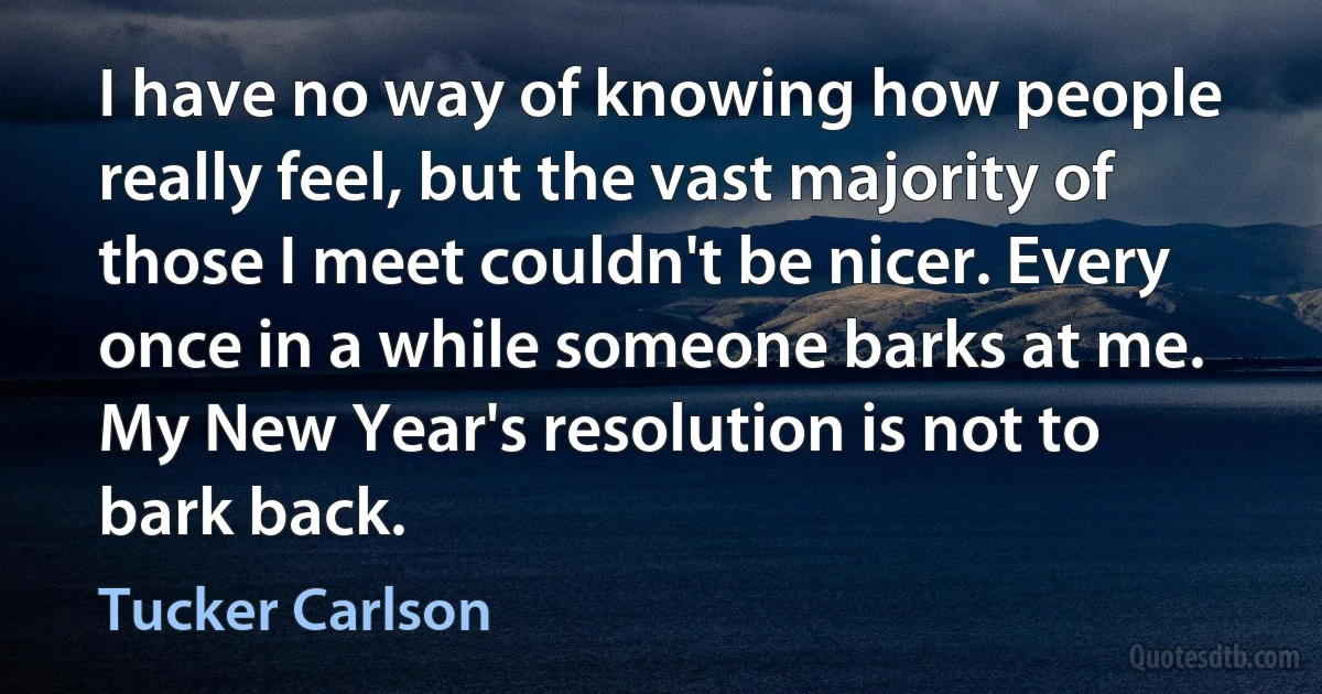 I have no way of knowing how people really feel, but the vast majority of those I meet couldn't be nicer. Every once in a while someone barks at me. My New Year's resolution is not to bark back. (Tucker Carlson)