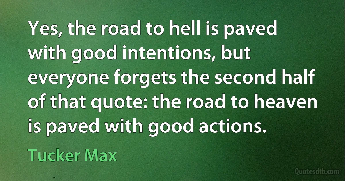 Yes, the road to hell is paved with good intentions, but everyone forgets the second half of that quote: the road to heaven is paved with good actions. (Tucker Max)