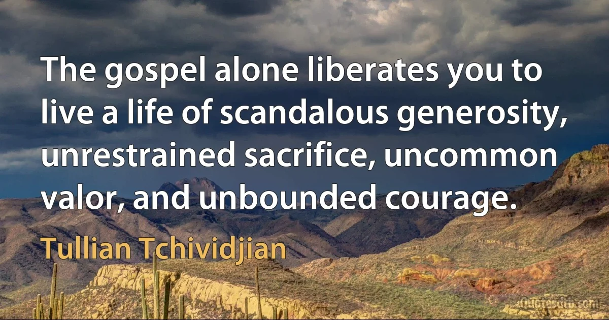 The gospel alone liberates you to live a life of scandalous generosity, unrestrained sacrifice, uncommon valor, and unbounded courage. (Tullian Tchividjian)