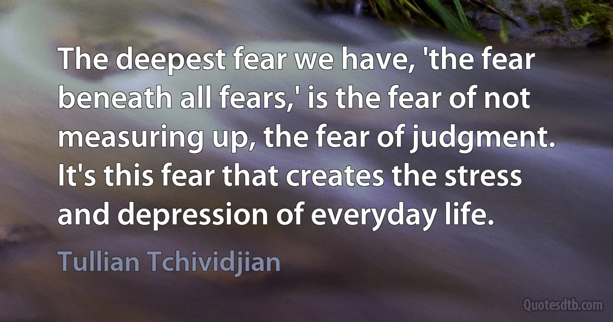 The deepest fear we have, 'the fear beneath all fears,' is the fear of not measuring up, the fear of judgment. It's this fear that creates the stress and depression of everyday life. (Tullian Tchividjian)