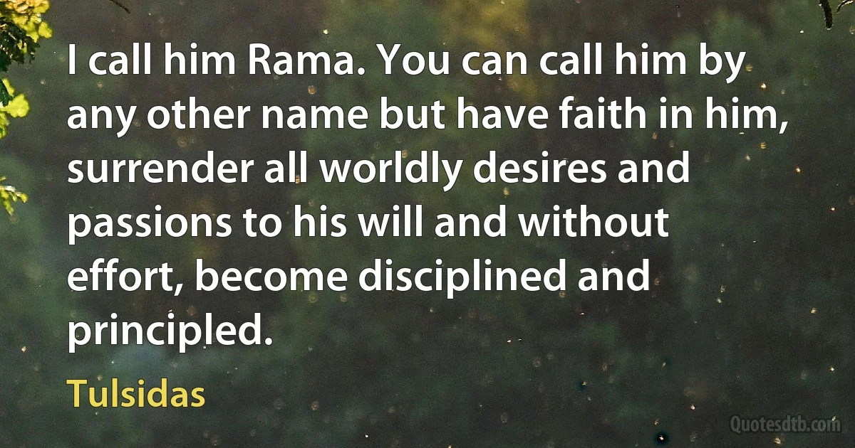 I call him Rama. You can call him by any other name but have faith in him, surrender all worldly desires and passions to his will and without effort, become disciplined and principled. (Tulsidas)