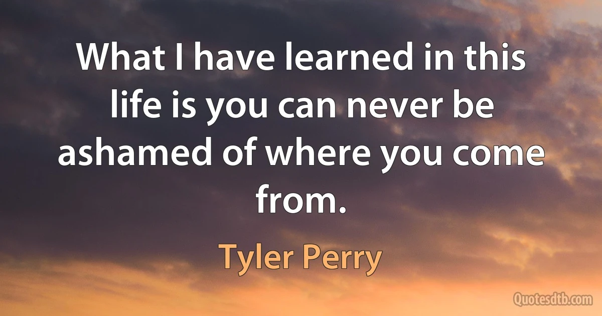 What I have learned in this life is you can never be ashamed of where you come from. (Tyler Perry)