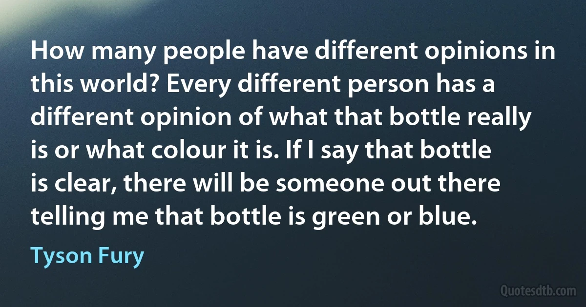 How many people have different opinions in this world? Every different person has a different opinion of what that bottle really is or what colour it is. If I say that bottle is clear, there will be someone out there telling me that bottle is green or blue. (Tyson Fury)