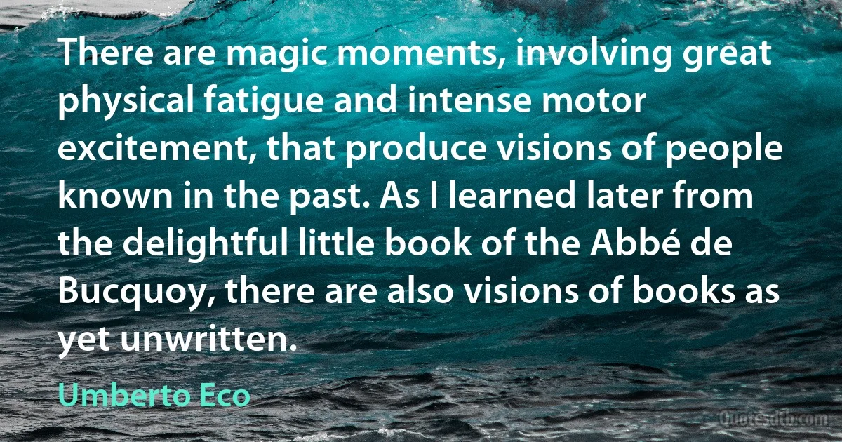 There are magic moments, involving great physical fatigue and intense motor excitement, that produce visions of people known in the past. As I learned later from the delightful little book of the Abbé de Bucquoy, there are also visions of books as yet unwritten. (Umberto Eco)