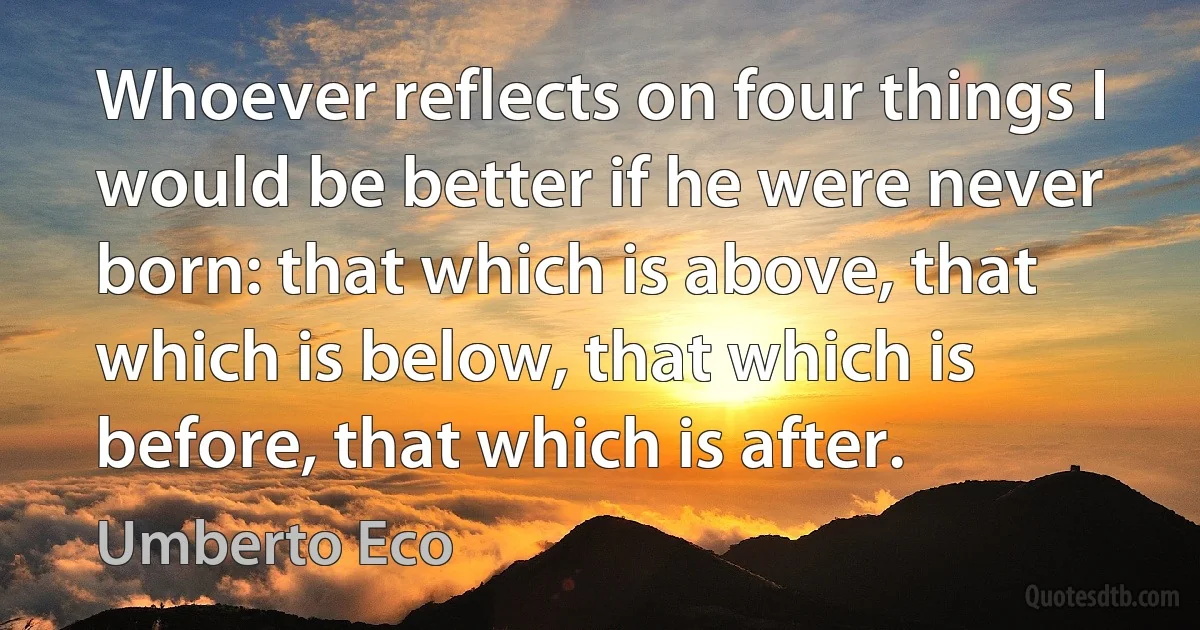 Whoever reflects on four things I would be better if he were never born: that which is above, that which is below, that which is before, that which is after. (Umberto Eco)