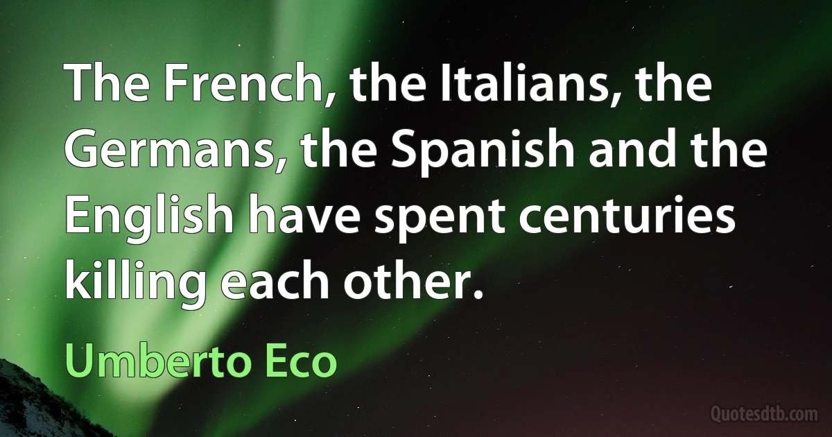 The French, the Italians, the Germans, the Spanish and the English have spent centuries killing each other. (Umberto Eco)