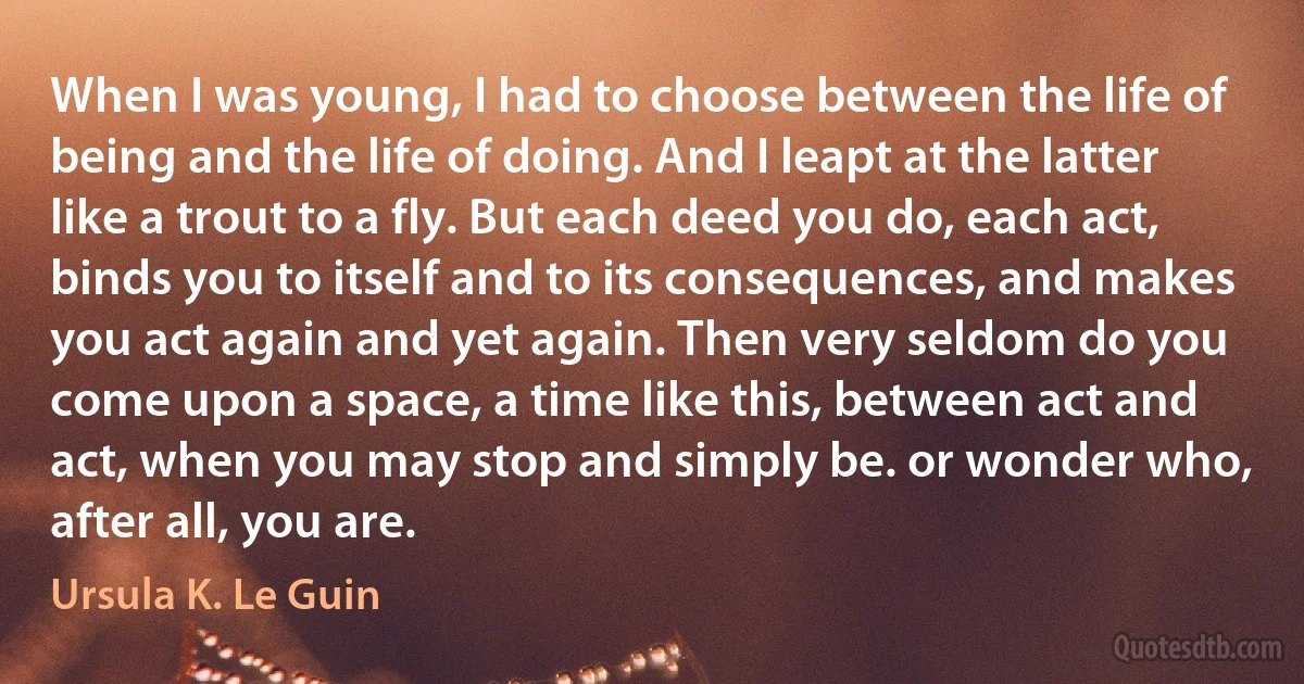 When I was young, I had to choose between the life of being and the life of doing. And I leapt at the latter like a trout to a fly. But each deed you do, each act, binds you to itself and to its consequences, and makes you act again and yet again. Then very seldom do you come upon a space, a time like this, between act and act, when you may stop and simply be. or wonder who, after all, you are. (Ursula K. Le Guin)