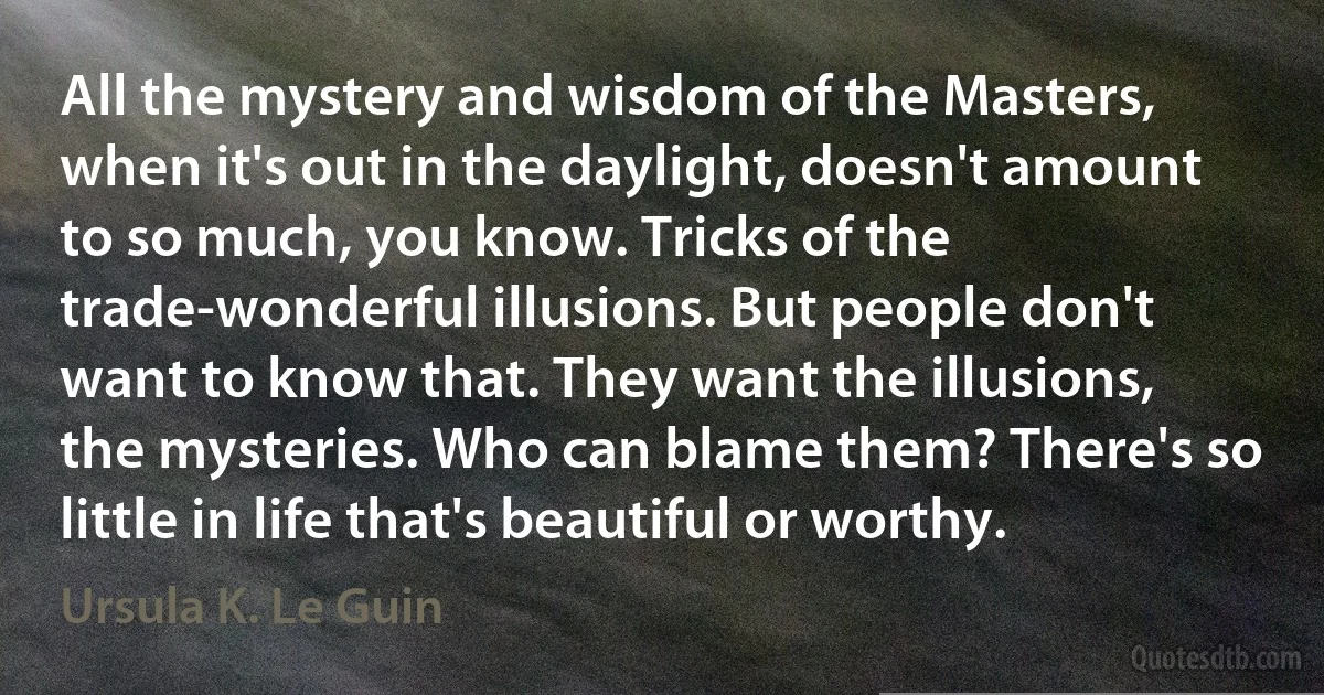 All the mystery and wisdom of the Masters, when it's out in the daylight, doesn't amount to so much, you know. Tricks of the trade-wonderful illusions. But people don't want to know that. They want the illusions, the mysteries. Who can blame them? There's so little in life that's beautiful or worthy. (Ursula K. Le Guin)