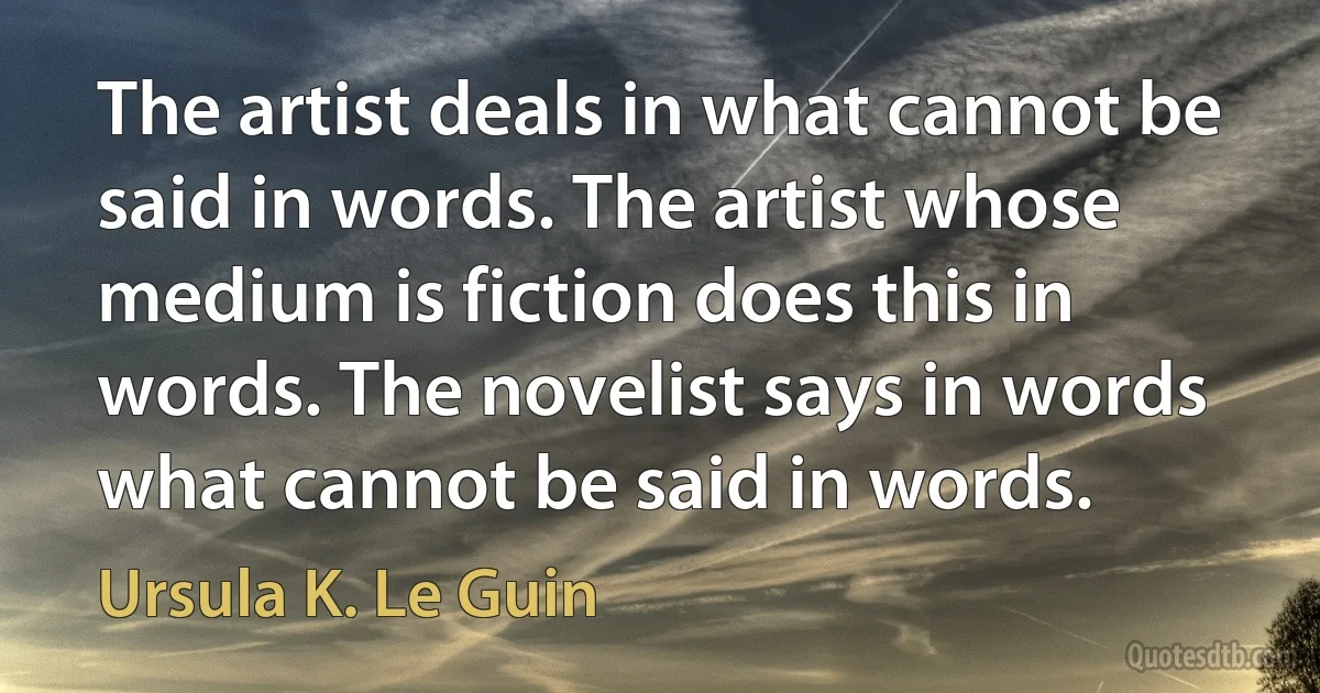 The artist deals in what cannot be said in words. The artist whose medium is fiction does this in words. The novelist says in words what cannot be said in words. (Ursula K. Le Guin)