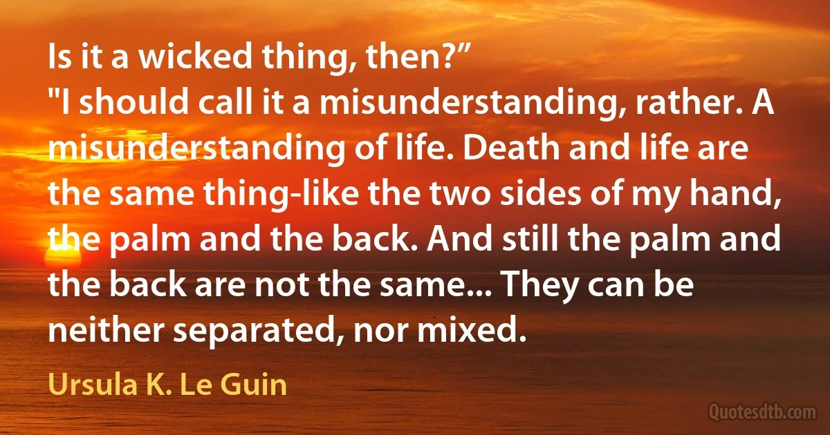 Is it a wicked thing, then?”
"I should call it a misunderstanding, rather. A misunderstanding of life. Death and life are the same thing-like the two sides of my hand, the palm and the back. And still the palm and the back are not the same... They can be neither separated, nor mixed. (Ursula K. Le Guin)