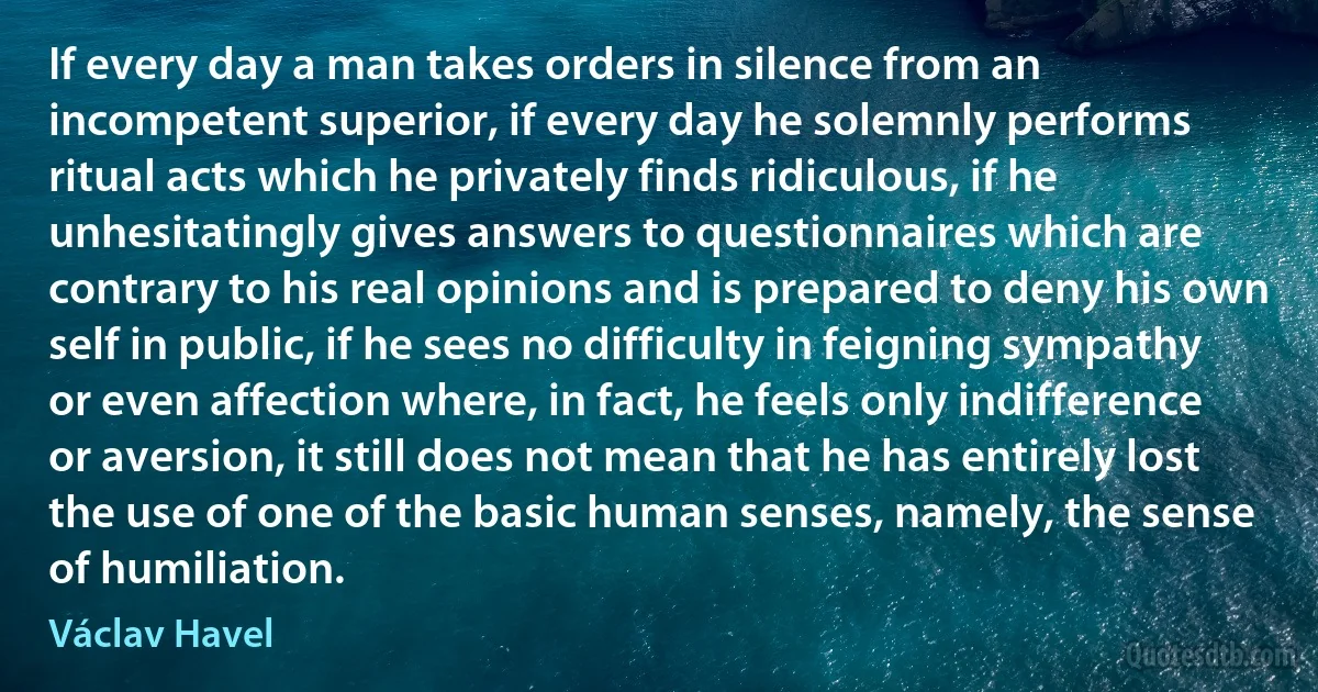 If every day a man takes orders in silence from an incompetent superior, if every day he solemnly performs ritual acts which he privately finds ridiculous, if he unhesitatingly gives answers to questionnaires which are contrary to his real opinions and is prepared to deny his own self in public, if he sees no difficulty in feigning sympathy or even affection where, in fact, he feels only indifference or aversion, it still does not mean that he has entirely lost the use of one of the basic human senses, namely, the sense of humiliation. (Václav Havel)