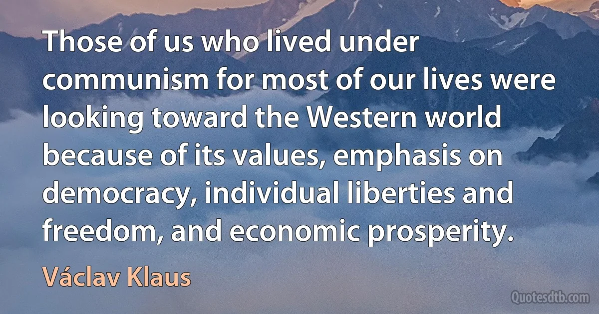 Those of us who lived under communism for most of our lives were looking toward the Western world because of its values, emphasis on democracy, individual liberties and freedom, and economic prosperity. (Václav Klaus)